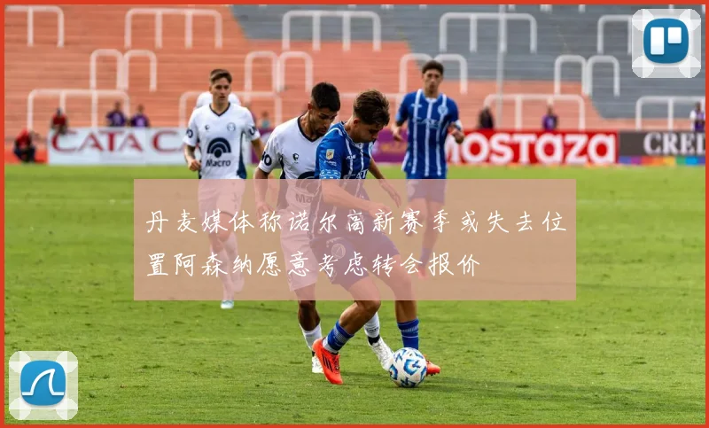 丹麦媒体称诺尔高新赛季或失去位置阿森纳愿意考虑转会报价