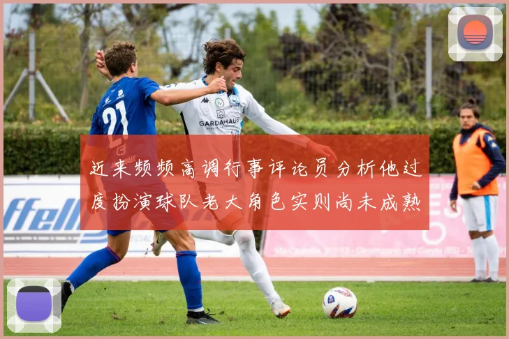近来频频高调行事评论员分析他过度扮演球队老大角色实则尚未成熟