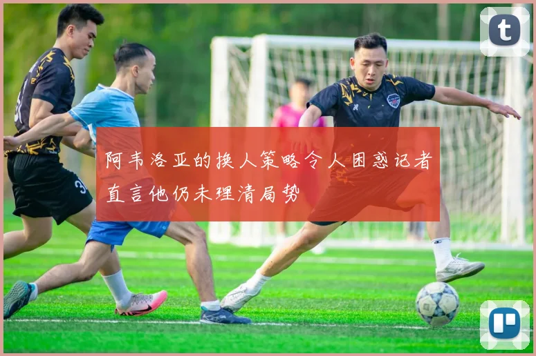 阿韦洛亚的换人策略令人困惑记者直言他仍未理清局势