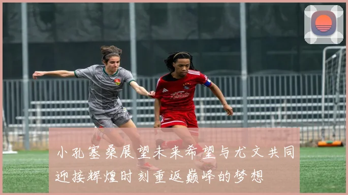 小孔塞桑展望未来希望与尤文共同迎接辉煌时刻重返巅峰的梦想