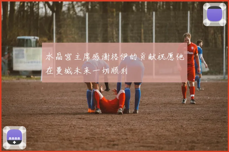 水晶宫主席感谢格伊的贡献祝愿他在曼城未来一切顺利