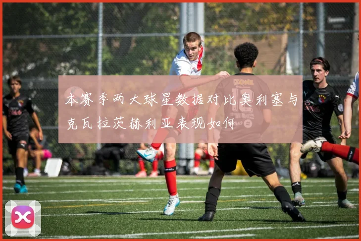 本赛季两大球星数据对比奥利塞与克瓦拉茨赫利亚表现如何