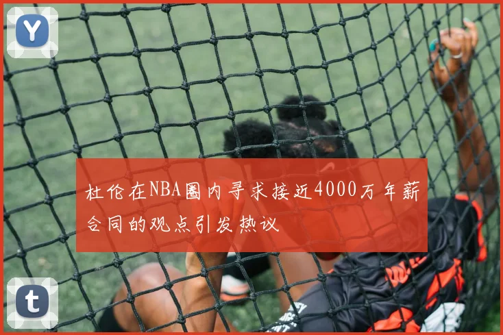 杜伦在NBA圈内寻求接近4000万年薪合同的观点引发热议