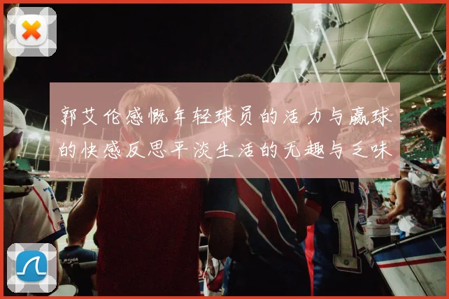 郭艾伦感慨年轻球员的活力与赢球的快感反思平淡生活的无趣与乏味