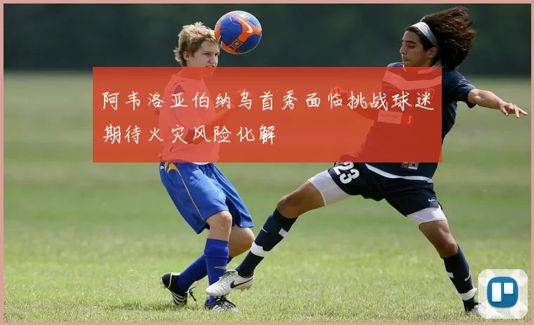 阿韦洛亚伯纳乌首秀面临挑战球迷期待火灾风险化解