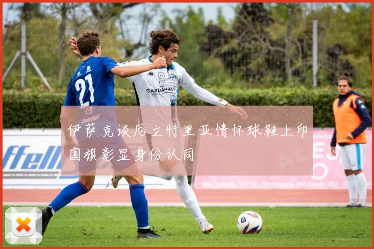 伊萨克谈厄立特里亚情怀球鞋上印国旗彰显身份认同