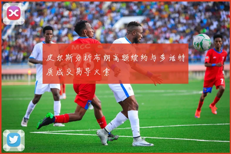 皮尔斯分析布朗高额续约与多话特质成交易导火索