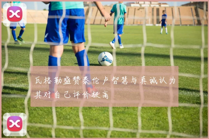 瓦格勒盛赞泰伦卢智慧与真诚认为其对自己评价极高