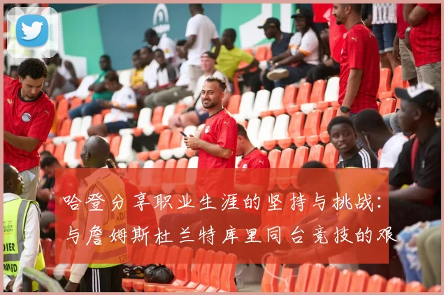 哈登分享职业生涯的坚持与挑战：与詹姆斯杜兰特库里同台竞技的艰辛