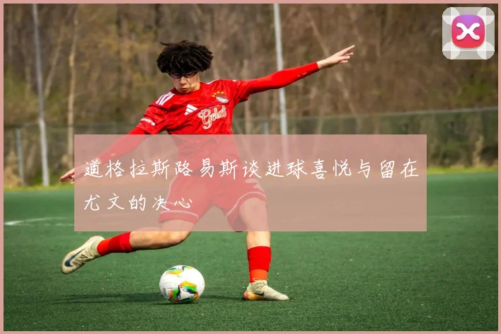 道格拉斯路易斯谈进球喜悦与留在尤文的决心