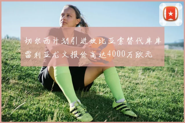 切尔西计划引进坎比亚索替代库库雷利亚尤文报价高达4000万欧元