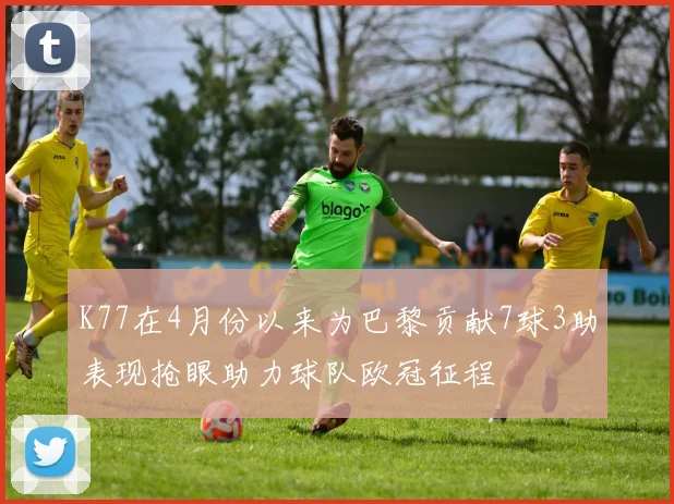 K77在4月份以来为巴黎贡献7球3助表现抢眼助力球队欧冠征程