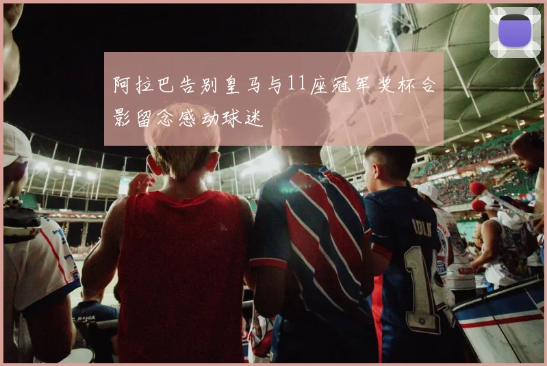 阿拉巴告别皇马与11座冠军奖杯合影留念感动球迷