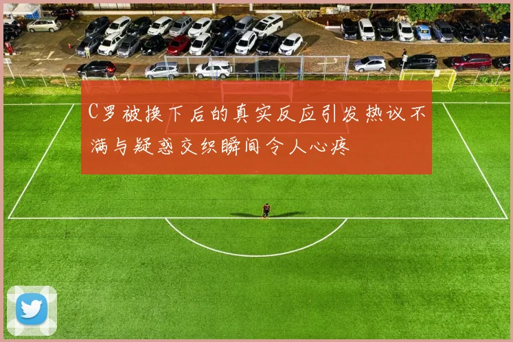 C罗被换下后的真实反应引发热议不满与疑惑交织瞬间令人心疼