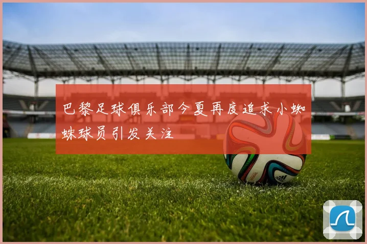 巴黎足球俱乐部今夏再度追求小蜘蛛球员引发关注