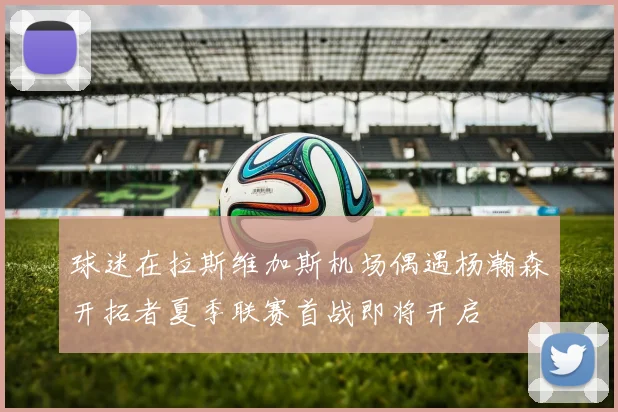 球迷在拉斯维加斯机场偶遇杨瀚森开拓者夏季联赛首战即将开启